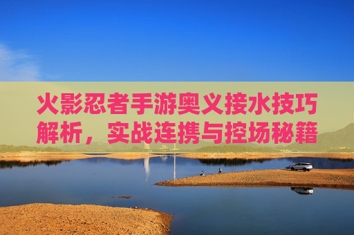 火影忍者手游奥义接水技巧解析，实战连携与控场秘籍