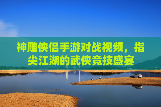 神雕侠侣手游对战视频，指尖江湖的武侠竞技盛宴