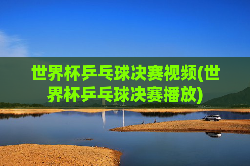 世界杯乒乓球决赛视频(世界杯乒乓球决赛播放)