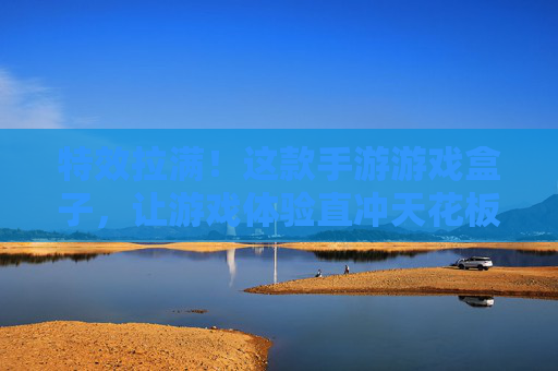 特效拉满！这款手游游戏盒子，让游戏体验直冲天花板，高特效加持，畅玩不卡顿的终极选择，特效拉满，畅玩不卡顿！这款手游游戏盒子，游戏体验直冲天花板