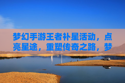 梦幻手游王者补星活动，点亮星途，重塑传奇之路，梦幻手游王者补星活动，点亮星途，重塑传奇之路