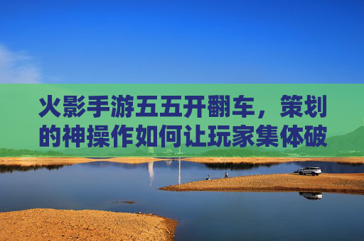 火影手游五五开翻车，策划的神操作如何让玩家集体破防？火影手游五五开翻车，策划神操作如何让玩家集体破防？