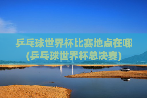 乒乓球世界杯比赛地点在哪(乒乓球世界杯总决赛)