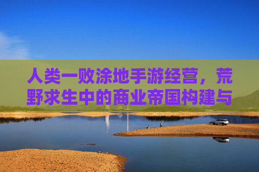 人类一败涂地手游经营，荒野求生中的商业帝国构建与策略博弈，人类一败涂地手游经营，荒野求生中的商业帝国构建与策略博弈