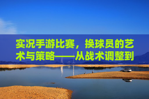 实况手游比赛,换球员的艺术与策略——从战术调整到临场决策的实战指南,实况手游比赛,换球员的艺术与策略——从战术调整到临场决策的实战指南