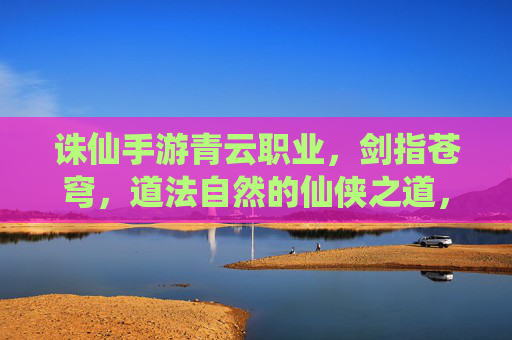 诛仙手游青云职业，剑指苍穹，道法自然的仙侠之道，诛仙手游青云职业，剑指苍穹，道法自然的仙侠之道