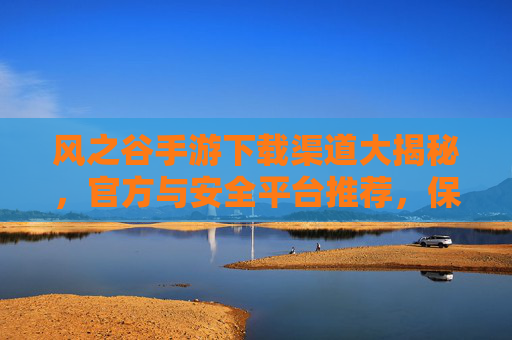 风之谷手游下载渠道大揭秘，官方与安全平台推荐，保障游戏体验与设备安全，风之谷手游下载渠道大揭秘，官方与安全平台推荐，保障游戏体验与设备安全