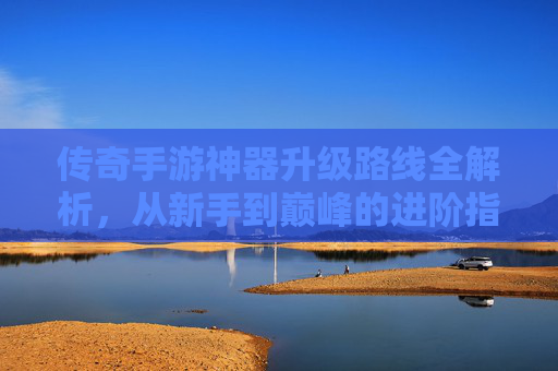 传奇手游神器升级路线全解析，从新手到巅峰的进阶指南，传奇手游神器升级路线全解析，从新手到巅峰的进阶指南