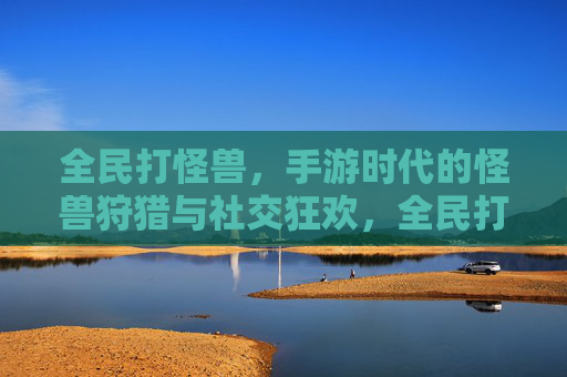 全民打怪兽，手游时代的怪兽狩猎与社交狂欢，全民打怪兽，手游时代的怪兽狩猎与社交狂欢