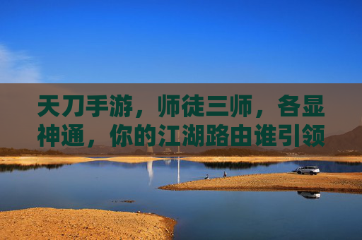 天刀手游，师徒三师，各显神通，你的江湖路由谁引领？天刀手游师徒三师各显神通 江湖路由谁引领？