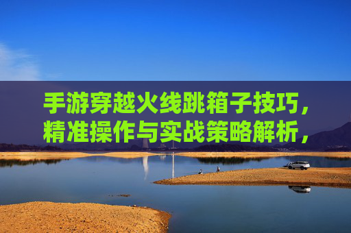 手游穿越火线跳箱子技巧，精准操作与实战策略解析，手游穿越火线跳箱子技巧解析，精准操作与实战策略指南