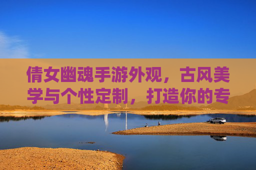 倩女幽魂手游外观，古风美学与个性定制，打造你的专属仙侠风，倩女幽魂手游外观，古风美学与个性定制，打造你的专属仙侠风