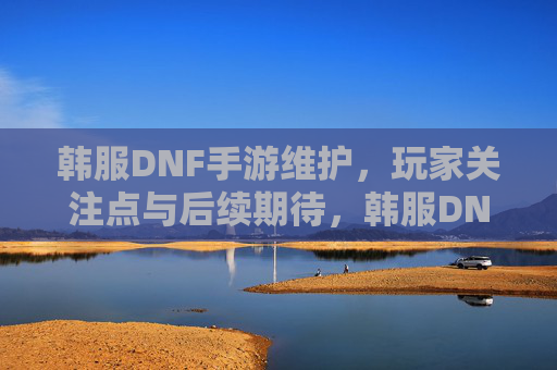 韩服DNF手游维护，玩家关注点与后续期待，韩服DNF手游维护，玩家关注点与后续期待