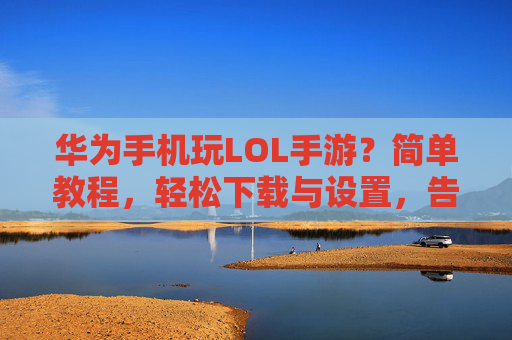 华为手机玩LOL手游？简单教程，轻松下载与设置，告别卡顿！华为手机玩LOL手游，简单教程，轻松下载与设置，告别卡顿