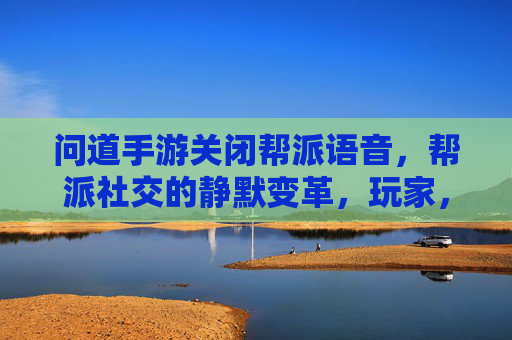 问道手游关闭帮派语音，帮派社交的静默变革，玩家，社交温度降了？问道手游关闭帮派语音，帮派社交的静默变革，玩家社交温度降了？