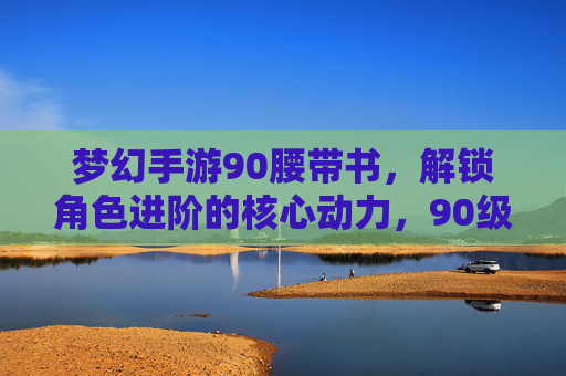 梦幻手游90腰带书,解锁角色进阶的核心动力,90级属性加成助你一骑绝尘!梦幻手游90腰带书,解锁角色进阶核心动力,90级属性加成助你一骑绝尘