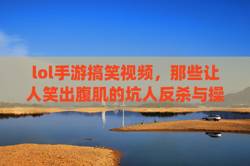 lol手游搞笑视频，那些让人笑出腹肌的坑人反杀与操作失误集锦，还能get实用技巧！lol手游搞笑集锦，坑人反杀与操作失误笑出腹肌，附实用技巧！