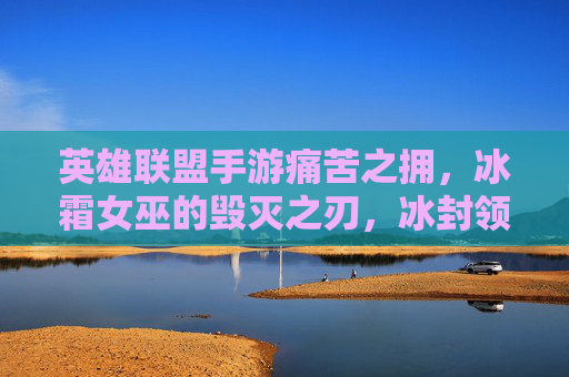 英雄联盟手游痛苦之拥,冰霜女巫的毁灭之刃,冰封领域的致命诱惑,英雄联盟手游痛苦之拥与冰霜女巫,毁灭之刃与冰封领域的致命诱惑