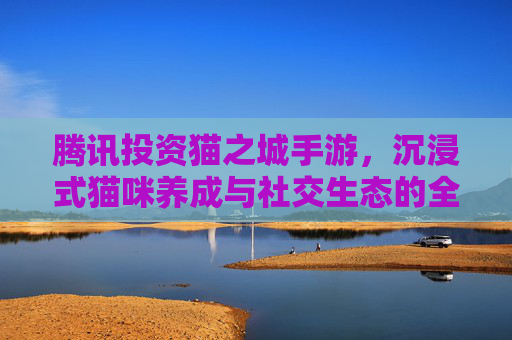 腾讯投资猫之城手游，沉浸式猫咪养成与社交生态的全新探索，腾讯投资猫之城手游，沉浸式猫咪养成与社交生态的全新探索