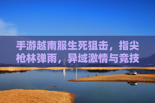 手游越南服生死狙击，指尖枪林弹雨，异域激情与竞技魅力，手游越南服生死狙击，指尖枪林弹雨，异域竞技的激情与魅力
