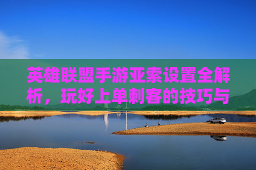 英雄联盟手游亚索设置全解析,玩好上单刺客的技巧与设置指南