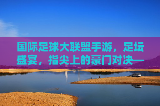 国际足球大联盟手游，足坛盛宴，指尖上的豪门对决——沉浸式体验足球魅力，打造全球球迷的数字主场，国际足球大联盟手游，足坛盛宴，指尖上的豪门对决，沉浸式打造全球球迷数字主场