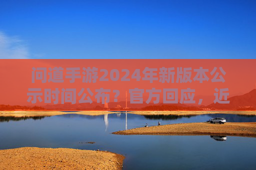 问道手游2024年新版本公示时间公布？官方回应，近期将发布具体更新计划，玩家翘首以盼新内容更新，问道手游2024新版本公示时间公布？官方回应将发布具体更新计划，玩家期待新内容更新