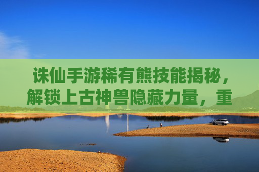 诛仙手游稀有熊技能揭秘,解锁上古神兽隐藏力量,重塑战斗体验,诛仙手游稀有熊技能揭秘,解锁上古神兽隐藏力量,重塑战斗体验