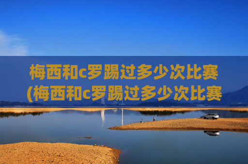 梅西和c罗踢过多少次比赛(梅西和c罗踢过多少次比赛了)