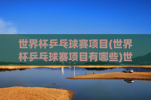 世界杯乒乓球赛项目(世界杯乒乓球赛项目有哪些)世界杯乒乓球赛项目有哪些