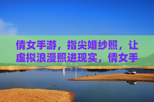 倩女手游，指尖婚纱照，让虚拟浪漫照进现实，倩女手游，指尖婚纱照，让虚拟浪漫照进现实
