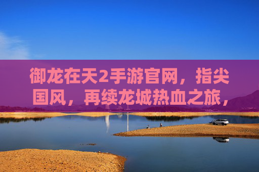 御龙在天2手游官网，指尖国风，再续龙城热血之旅，御龙在天2手游官网，指尖国风再续龙城热血之旅