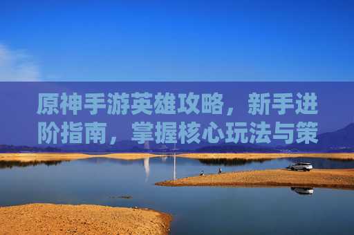原神手游英雄攻略，新手进阶指南，掌握核心玩法与策略技巧，原神手游英雄攻略，新手进阶指南，掌握核心玩法与策略技巧