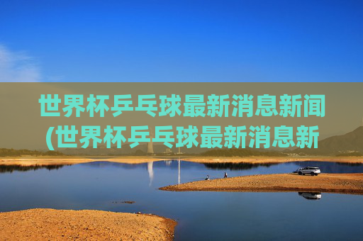 世界杯乒乓球最新消息新闻(世界杯乒乓球最新消息新闻报道)