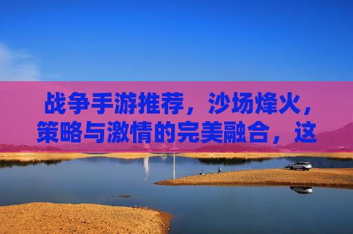战争手游推荐,沙场烽火,策略与激情的完美融合,这几款游戏带你重返战场