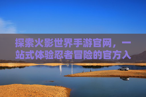 探索火影世界手游官网，一站式体验忍者冒险的官方入口，火影世界手游官网，一站式探索忍者冒险的官方入口