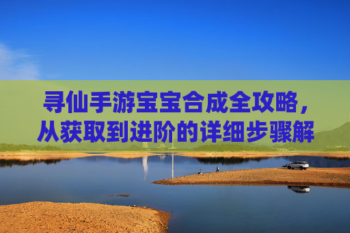 寻仙手游宝宝合成全攻略，从获取到进阶的详细步骤解析