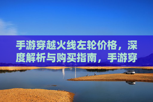 手游穿越火线左轮价格，深度解析与购买指南，手游穿越火线左轮价格，深度解析与购买指南