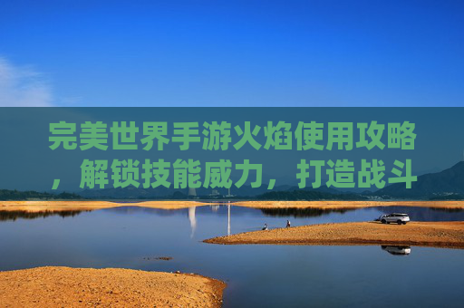 完美世界手游火焰使用攻略,解锁技能威力,打造战斗利器,完美世界手游火焰使用攻略,解锁技能威力,打造战斗利器