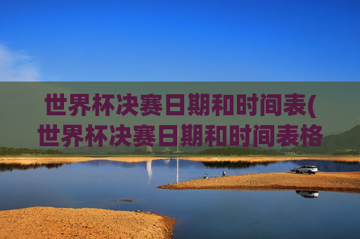 世界杯决赛日期和时间表(世界杯决赛日期和时间表格)世界杯决赛日期和时间表