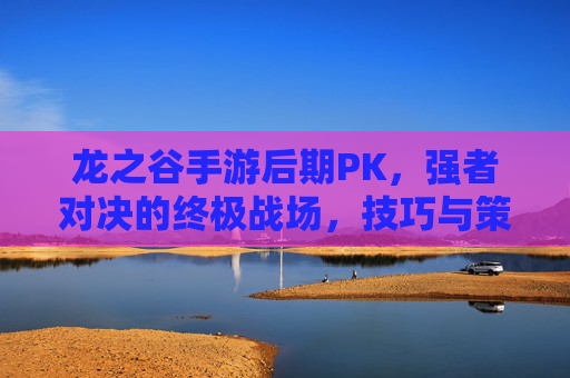 龙之谷手游后期PK,强者对决的终极战场,技巧与策略的博弈