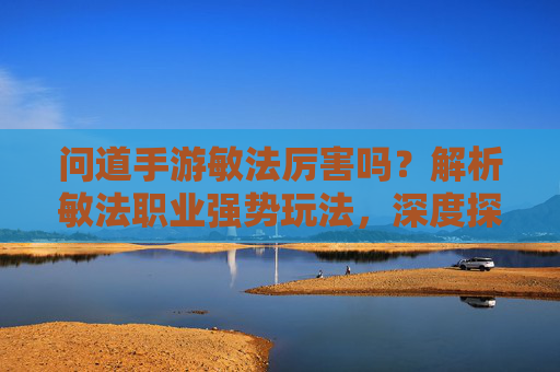 问道手游敏法厉害吗？解析敏法职业强势玩法，深度探讨其PVP与PVE表现，问道手游敏法职业解析，强势玩法与PVP、PVE表现深度探讨