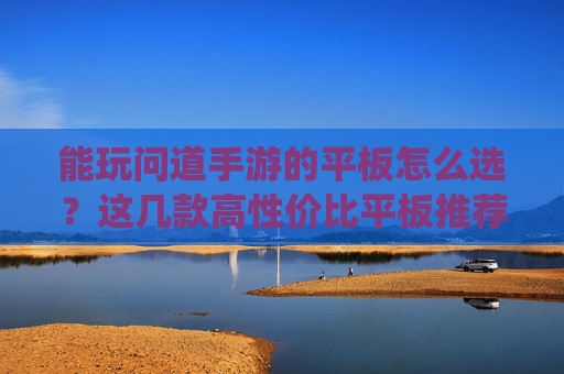 能玩问道手游的平板怎么选？这几款高性价比平板推荐，轻松畅玩仙侠世界，流畅不卡顿，能玩问道手游的平板怎么选？这几款高性价比平板推荐，轻松畅玩仙侠世界，流畅不卡顿