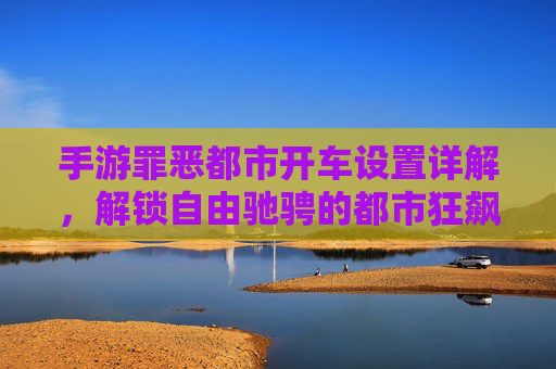 手游罪恶都市开车设置详解,解锁自由驰骋的都市狂飙体验,手游罪恶都市开车设置详解,解锁自由驰骋的都市狂飙体验