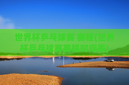 世界杯乒乓球赛 赛程(世界杯乒乓球赛赛程时间表)