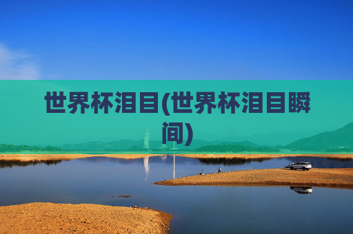世界杯泪目(世界杯泪目瞬间)