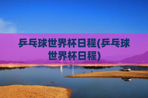 乒乓球世界杯日程(乒乓球世界杯日程)