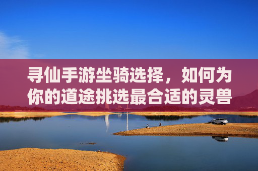 寻仙手游坐骑选择，如何为你的道途挑选最合适的灵兽伙伴？