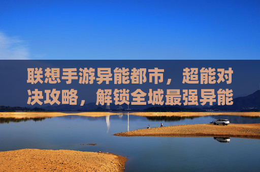 联想手游异能都市，超能对决攻略，解锁全城最强异能战力！——从新手到大佬的进阶指南