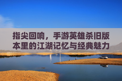 指尖回响，手游英雄杀旧版本里的江湖记忆与经典魅力